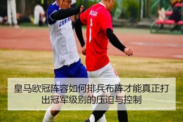 皇马欧冠阵容如何排兵布阵才能真正打出冠军级别的压迫与控制